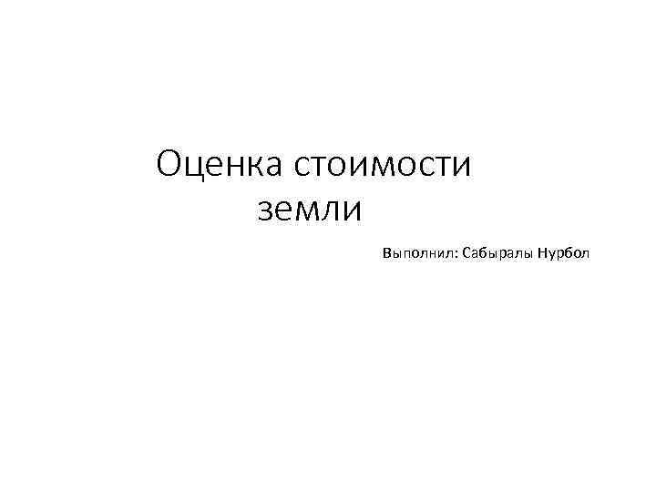 Оценка стоимости земли Выполнил: Сабыралы Нурбол 