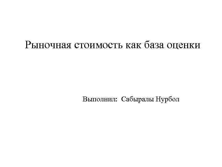 Рыночная стоимость как база оценки Выполнил: Сабыралы Нурбол 