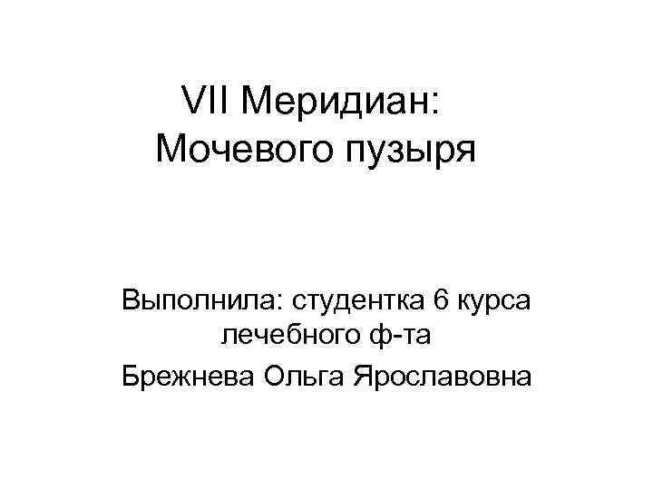 VII Меридиан: Мочевого пузыря Выполнила: студентка 6 курса лечебного ф-та Брежнева Ольга Ярославовна 