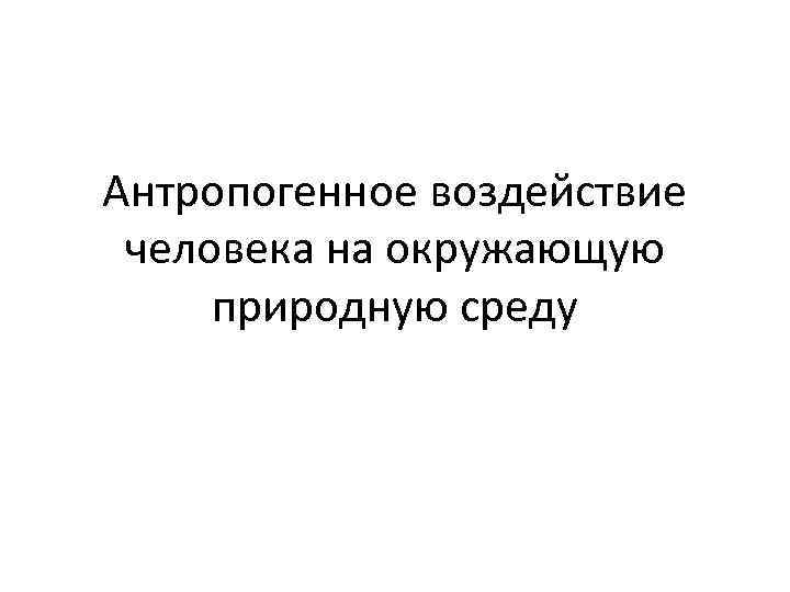 Антропогенное воздействие человека на окружающую природную среду 