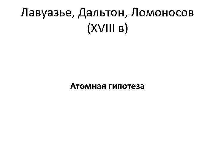 Лавуазье, Дальтон, Ломоносов (XVIII в) Атомная гипотеза 