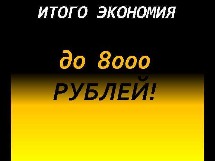 ИТОГО ЭКОНОМИЯ до 8000 РУБЛЕЙ! 