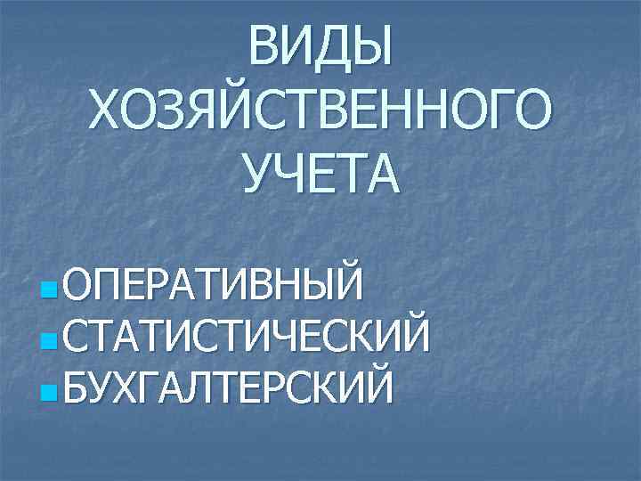 ВИДЫ ХОЗЯЙСТВЕННОГО УЧЕТА n ОПЕРАТИВНЫЙ n СТАТИСТИЧЕСКИЙ n БУХГАЛТЕРСКИЙ 