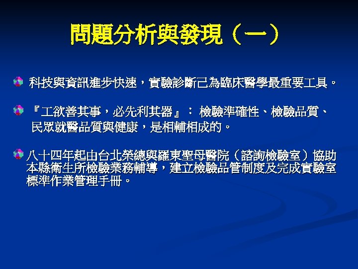 問題分析與發現（一） 科技與資訊進步快速，實驗診斷己為臨床醫學最重要 具。 『 欲善其事，必先利其器』： 檢驗準確性、檢驗品質、 民眾就醫品質與健康，是相輔相成的。 八十四年起由台北榮總與羅東聖母醫院（諮詢檢驗室）協助 本縣衛生所檢驗業務輔導，建立檢驗品管制度及完成實驗室 標準作業管理手冊。 