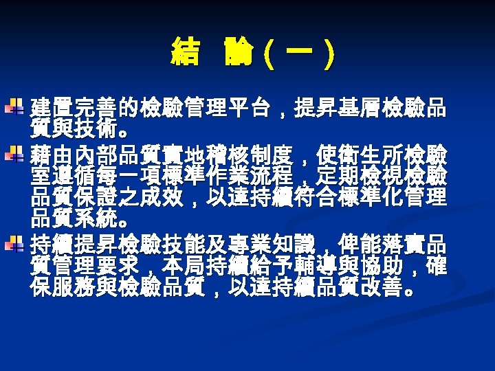 結 論（一） 建置完善的檢驗管理平台，提昇基層檢驗品 質與技術。 藉由內部品質實地稽核制度，使衛生所檢驗 室遵循每一項標準作業流程，定期檢視檢驗 品質保證之成效，以達持續符合標準化管理 品質系統。 持續提昇檢驗技能及專業知識，俾能落實品 質管理要求，本局持續給予輔導與協助，確 保服務與檢驗品質，以達持續品質改善。 
