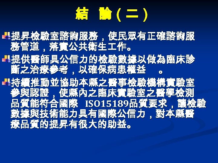 結 論（二） 提昇檢驗室諮詢服務，使民眾有正確諮詢服 務管道，落實公共衛生 作。 提供醫師具公信力的檢驗數據以做為臨床診 斷之治療參考，以確保病患權益 。 持續推動並協助本縣之醫事檢驗機構實驗室 參與認證，使縣內之臨床實驗室之醫學檢測 品質能符合國際 ISO 15189品質要求，讓檢驗 數據與技術能力具有國際公信力，對本縣醫