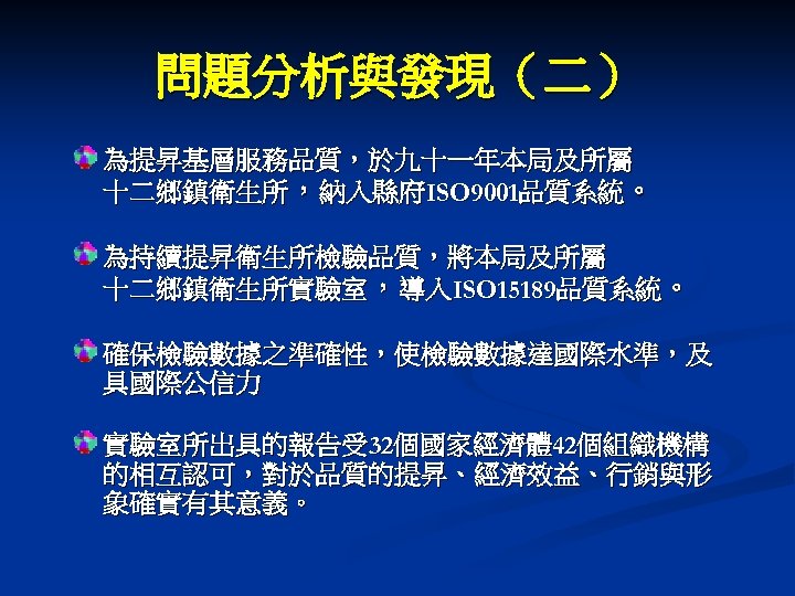 問題分析與發現（二） 為提昇基層服務品質，於九十一年本局及所屬 十二鄉鎮衛生所，納入縣府ISO 9001品質系統。 為持續提昇衛生所檢驗品質，將本局及所屬 十二鄉鎮衛生所實驗室，導入ISO 15189品質系統。 確保檢驗數據之準確性，使檢驗數據達國際水準，及 具國際公信力 實驗室所出具的報告受 32個國家經濟體 42個組織機構 的相互認可，對於品質的提昇、經濟效益、行銷與形 象確實有其意義。
