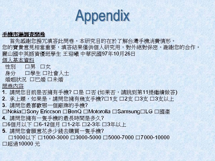手機市場調查問卷 首先感謝您撥冗填答此問卷。本研究目的在於了解台灣手機消費情形。 您的寶貴意見相當重要，填答結果僅供個人研究用，對外絕對保密。謝謝您的合作。 麗山國中英語資優班學生 王迎曦 中華民國97年 10月26日 個人基本資料 性別 口男 口女 身分 口學生 口社會人士