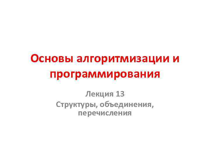 Основы алгоритмизации и программирования Лекция 13 Структуры, объединения, перечисления 