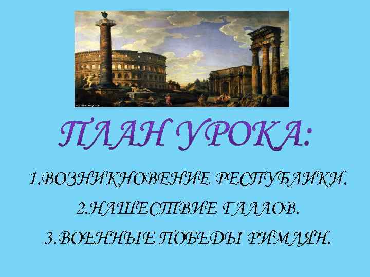 1. ВОЗНИКНОВЕНИЕ РЕСПУБЛИКИ. 2. НАШЕСТВИЕ ГАЛЛОВ. 3. ВОЕННЫЕ ПОБЕДЫ РИМЛЯН. 