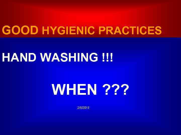 GOOD HYGIENIC PRACTICES HAND WASHING !!! WHEN ? ? ? 2/8/2018 