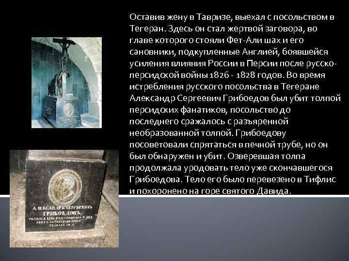 Оставив жену в Тавризе, выехал с посольством в Тегеран. Здесь он стал жертвой заговора,