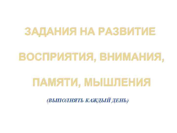ЗАДАНИЯ НА РАЗВИТИЕ ВОСПРИЯТИЯ, ВНИМАНИЯ, ПАМЯТИ, МЫШЛЕНИЯ (ВЫПОЛНЯТЬ КАЖДЫЙ ДЕНЬ) 