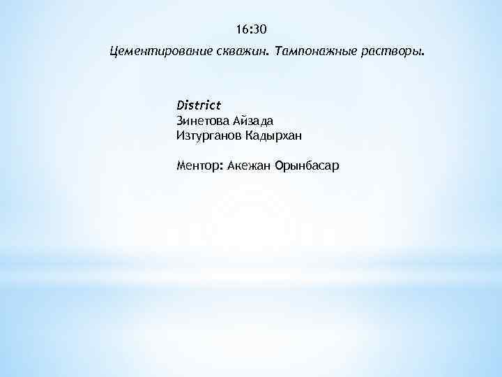 16: 30 Цементирование скважин. Тампонажные растворы. District Зинетова Айзада Изтурганов Кадырхан Ментор: Акежан Орынбасар