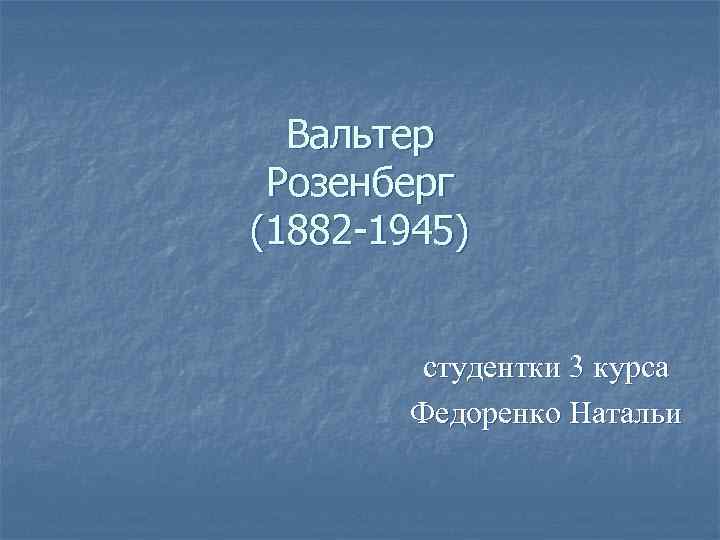 Вальтер Розенберг (1882 -1945) студентки 3 курса Федоренко Натальи 