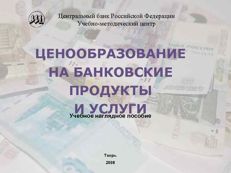 Центральный банк Российской Федерации Учебно-методический центр ЦЕНООБРАЗОВАНИЕ НА БАНКОВСКИЕ ПРОДУКТЫ И УСЛУГИ Учебное наглядное