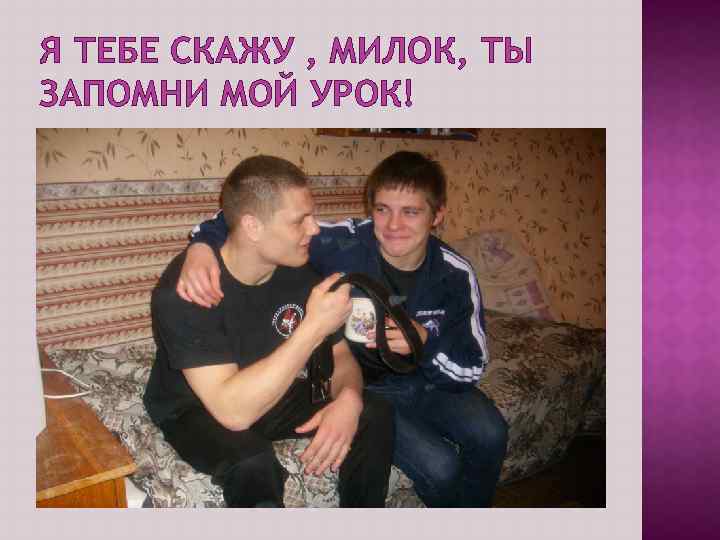 Я ТЕБЕ СКАЖУ , МИЛОК, ТЫ ЗАПОМНИ МОЙ УРОК! 