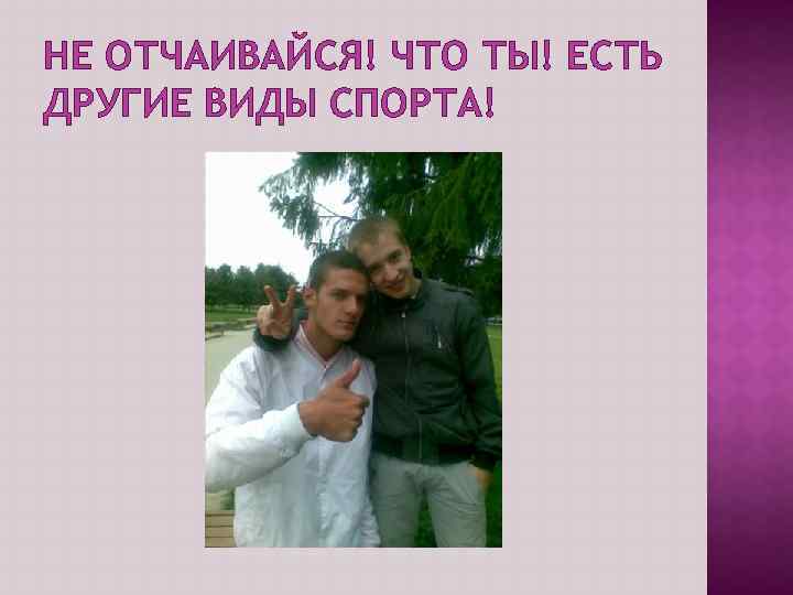 НЕ ОТЧАИВАЙСЯ! ЧТО ТЫ! ЕСТЬ ДРУГИЕ ВИДЫ СПОРТА! 