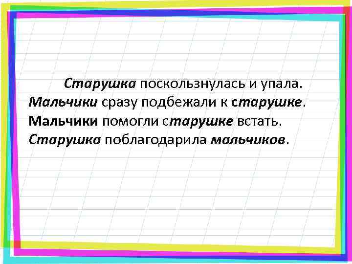 Старушка поскользнулась и упала. Мальчики сразу подбежали к старушке. Мальчики помогли старушке встать. Старушка