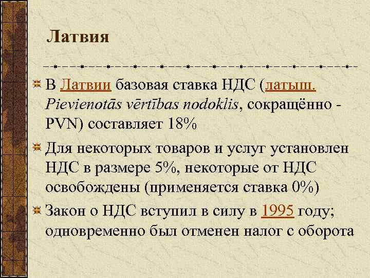 Латвия В Латвии базовая ставка НДС (латыш. Pievienotās vērtības nodoklis, сокращённо - PVN) составляет