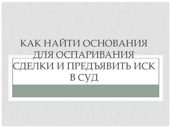 КАК НАЙТИ ОСНОВАНИЯ ДЛЯ ОСПАРИВАНИЯ СДЕЛКИ И ПРЕДЪЯВИТЬ ИСК В СУД 