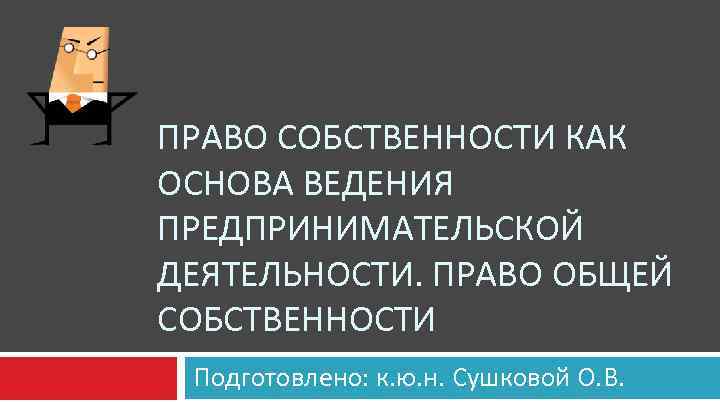 ПРАВО СОБСТВЕННОСТИ КАК ОСНОВА ВЕДЕНИЯ ПРЕДПРИНИМАТЕЛЬСКОЙ ДЕЯТЕЛЬНОСТИ. ПРАВО ОБЩЕЙ СОБСТВЕННОСТИ Подготовлено: к. ю. н.