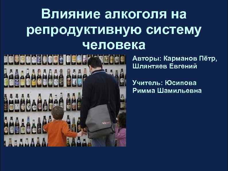 Влияние алкоголя на репродуктивную систему человека Авторы: Карманов Пётр, Шлянтяев Евгений Учитель: Юсипова Римма