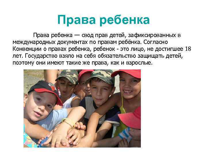 Права ребенка — свод прав детей, зафиксированных в международных документах по правам ребёнка. Согласно