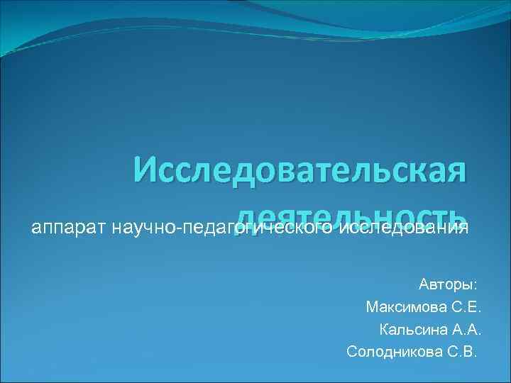 Исследовательская деятельность аппарат научно-педагогического исследования Авторы: Максимова С. Е. Кальсина А. А. Солодникова С.
