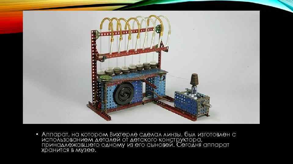  • Аппарат, на котором Вихтерле сделал линзы, был изготовлен с использованием деталей от