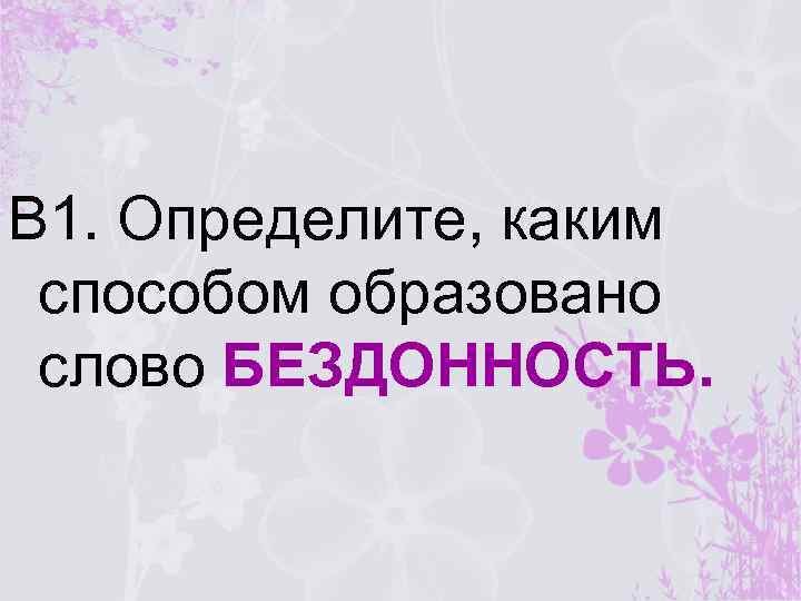 В 1. Определите, каким способом образовано слово БЕЗДОННОСТЬ. 