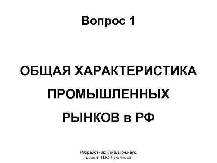 Вопрос 1 ОБЩАЯ ХАРАКТЕРИСТИКА ПРОМЫШЛЕННЫХ РЫНКОВ в РФ Разработчик: канд. экон. наук, доцент Н.