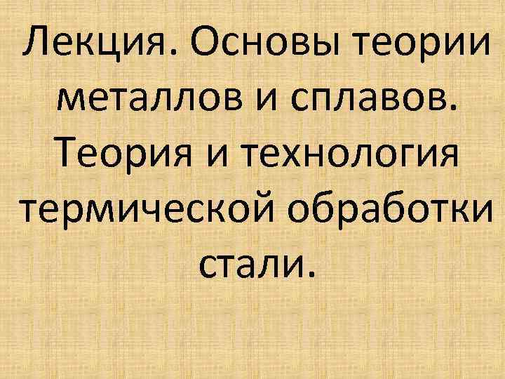 Лекция. Основы теории металлов и сплавов. Теория и технология термической обработки стали. 