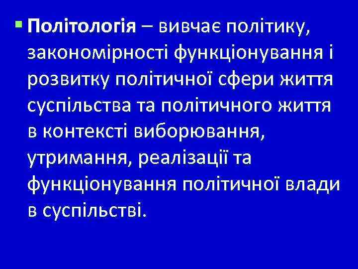 § Політологія – вивчає політику, закономірності функціонування і розвитку політичної сфери життя суспільства та