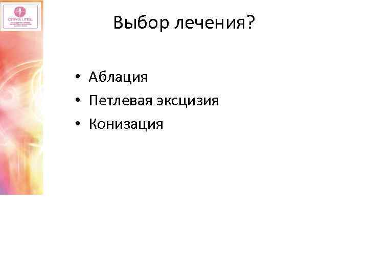 Выбор лечения? • Аблация • Петлевая эксцизия • Конизация 