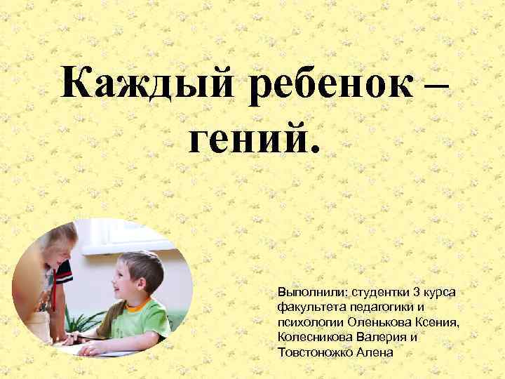  Каждый ребенок – гений. Выполнили: студентки 3 курса факультета педагогики и психологии Оленькова