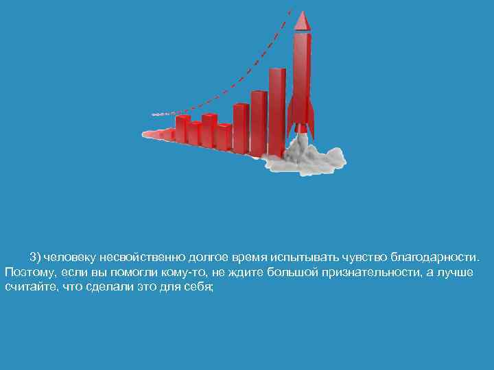 3) человеку несвойственно долгое время испытывать чувство благодарности. Поэтому, если вы помогли кому-то, не