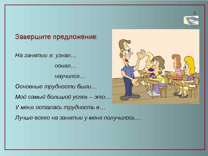 Завершите предложение: На занятии я: узнал… понял… научился… Основные трудности были… Мой самый большой