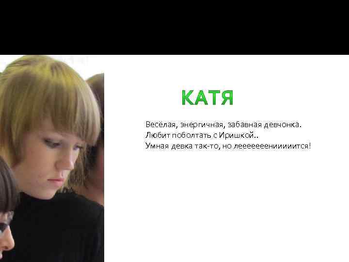  Весёлая, энергичная, забавная девчонка. Любит поболтать с Иришкой. . Умная девка так-то, но