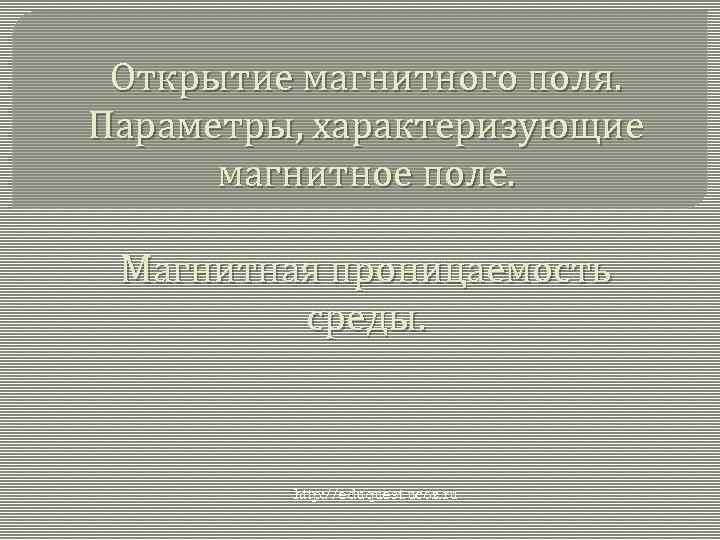 Открытие магнитного поля. Параметры, характеризующие магнитное поле. Магнитная проницаемость среды. http: //eduquest. ucoz. ru