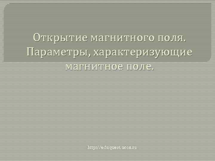 Открытие магнитного поля. Параметры, характеризующие магнитное поле. http: //eduquest. ucoz. ru 