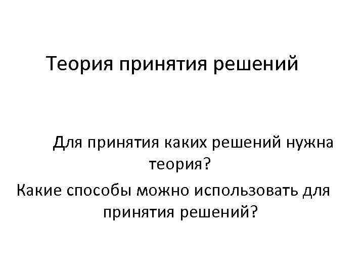 Теория принятия решений Для принятия каких решений нужна теория? Какие способы можно использовать для