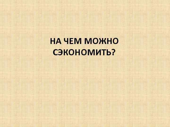 НА ЧЕМ МОЖНО СЭКОНОМИТЬ? 