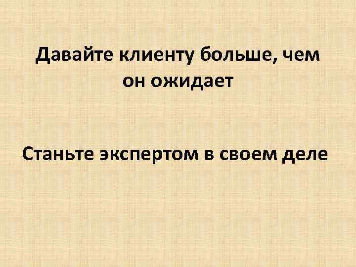 Давайте клиенту больше, чем он ожидает Станьте экспертом в своем деле 