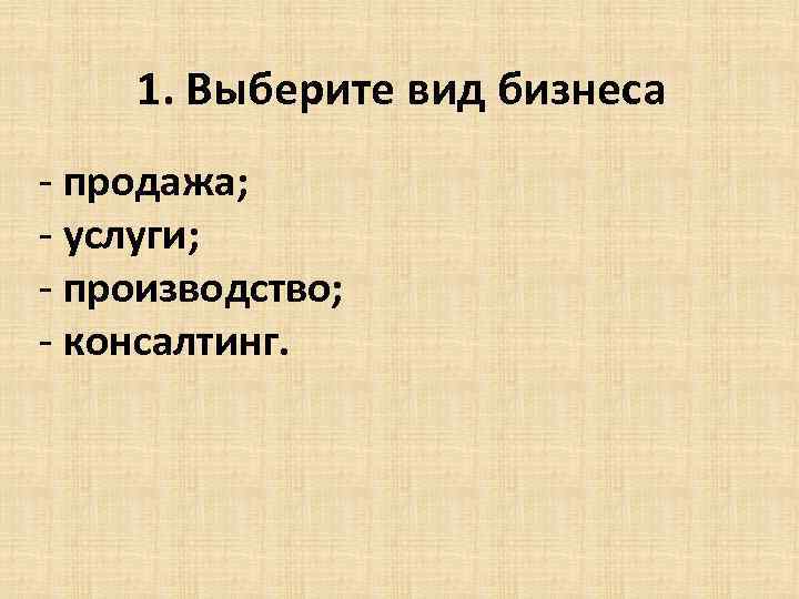 1. Выберите вид бизнеса - продажа; - услуги; - производство; - консалтинг. 