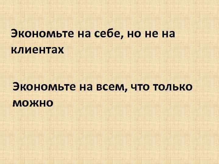 Экономьте на себе, но не на клиентах Экономьте на всем, что только можно 