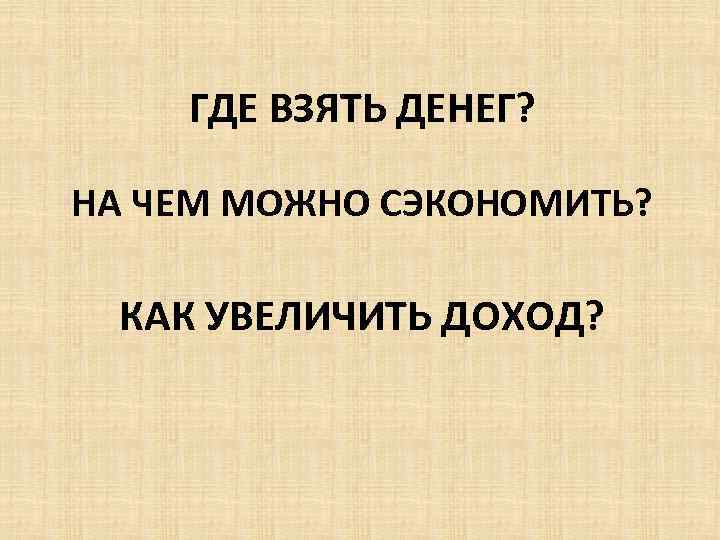 ГДЕ ВЗЯТЬ ДЕНЕГ? НА ЧЕМ МОЖНО СЭКОНОМИТЬ? КАК УВЕЛИЧИТЬ ДОХОД? 