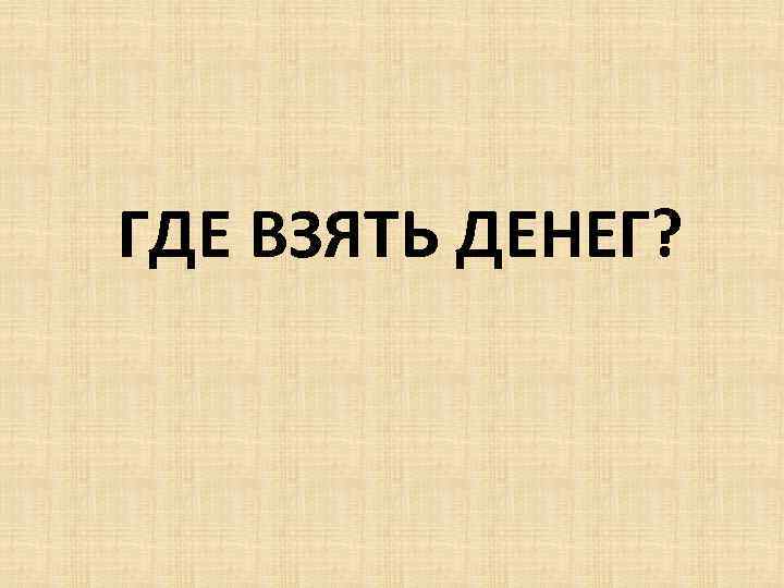 ГДЕ ВЗЯТЬ ДЕНЕГ? 