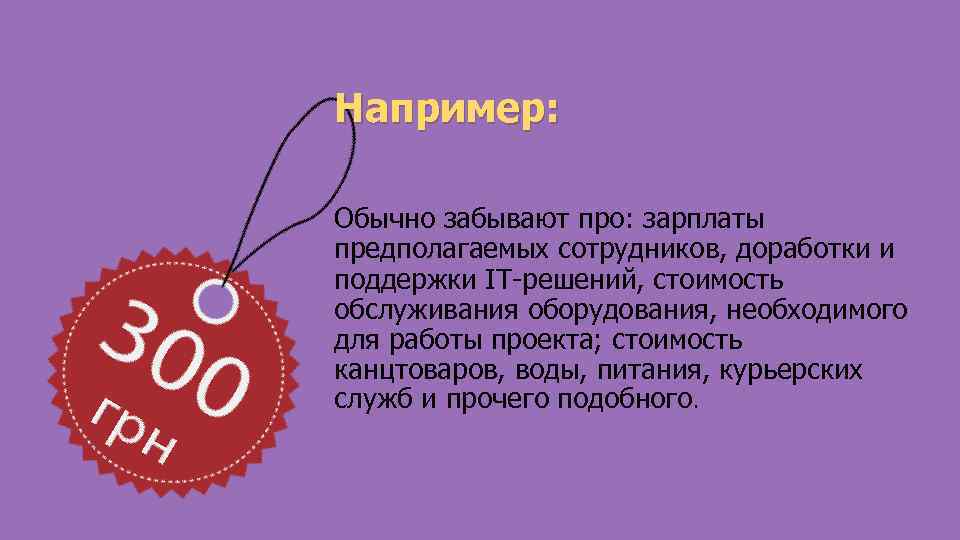 Например: Обычно забывают про: зарплаты предполагаемых сотрудников, доработки и поддержки IT-решений, стоимость обслуживания оборудования,