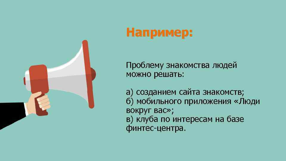 Например: Проблему знакомства людей можно решать: а) созданием сайта знакомств; б) мобильного приложения «Люди